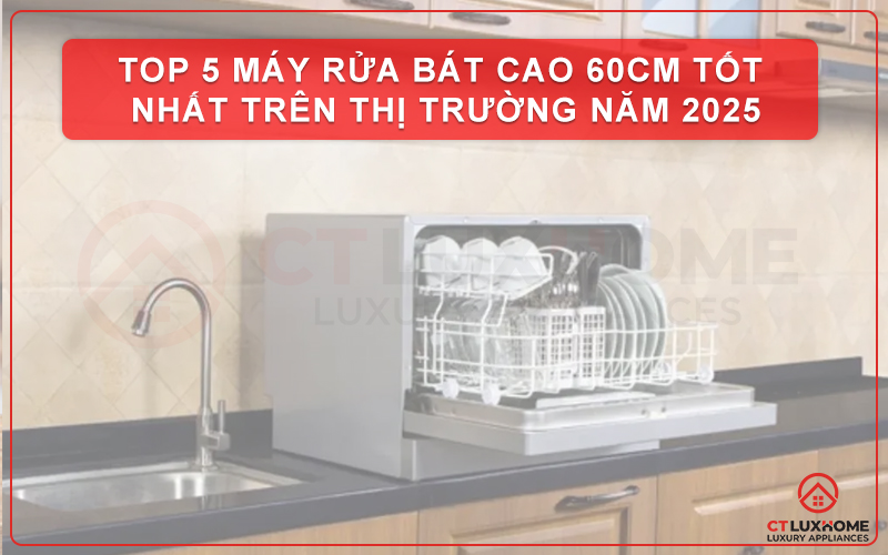 TOP 5 MÁY RỬA BÁT CAO 60CM TỐT NHẤT TRÊN THỊ TRƯỜNG NĂM 2025